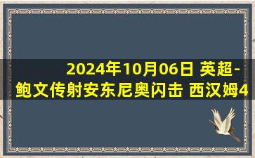 2024年10月06日 英超-鲍文传射安东尼奥闪击 西汉姆4-1胜伊普斯维奇